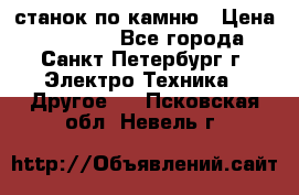 станок по камню › Цена ­ 29 000 - Все города, Санкт-Петербург г. Электро-Техника » Другое   . Псковская обл.,Невель г.